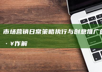 市场营销日常：策略执行与创意推广的日常工作解析